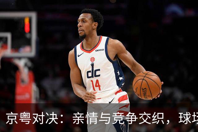 京粤对决：亲情与竞争交织，球场背后的温情瞬间